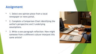 Assignment
• 1. Select one opinion piece from a local
newspaper or news portal.
• 2. Complete a Comparison Chart identifying the
author's perspective and 3 underlying
assumptions.
• 3. Write a one-paragraph reflection: How might
someone from a different culture interpret this
same article?
 