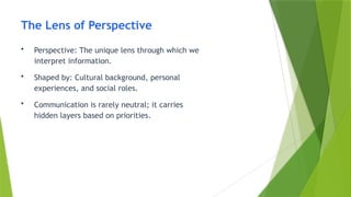 The Lens of Perspective
• Perspective: The unique lens through which we
interpret information.
• Shaped by: Cultural background, personal
experiences, and social roles.
• Communication is rarely neutral; it carries
hidden layers based on priorities.
 
