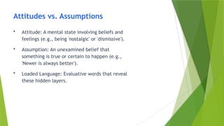 Attitudes vs. Assumptions
• Attitude: A mental state involving beliefs and
feelings (e.g., being 'nostalgic' or 'dismissive').
• Assumption: An unexamined belief that
something is true or certain to happen (e.g.,
'Newer is always better').
• Loaded Language: Evaluative words that reveal
these hidden layers.
 