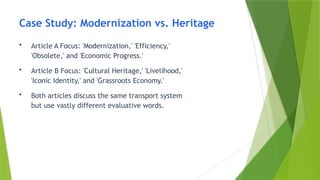 Case Study: Modernization vs. Heritage
• Article A Focus: 'Modernization,' 'Efficiency,'
'Obsolete,' and 'Economic Progress.'
• Article B Focus: 'Cultural Heritage,' 'Livelihood,'
'Iconic Identity,' and 'Grassroots Economy.'
• Both articles discuss the same transport system
but use vastly different evaluative words.
 