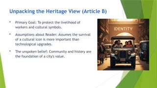 Unpacking the Heritage View (Article B)
• Primary Goal: To protect the livelihood of
workers and cultural symbols.
• Assumptions about Reader: Assumes the survival
of a cultural icon is more important than
technological upgrades.
• The unspoken belief: Community and history are
the foundation of a city's value.
 