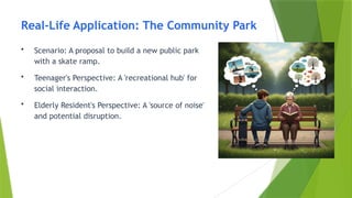 Real-Life Application: The Community Park
• Scenario: A proposal to build a new public park
with a skate ramp.
• Teenager's Perspective: A 'recreational hub' for
social interaction.
• Elderly Resident's Perspective: A 'source of noise'
and potential disruption.
 