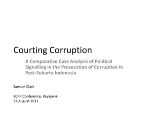 Courting Corruption
      A Comparative Case Analysis of Political
      Signalling in the Prosecution of Corruption in
      Post-Suharto Indonesia

Samuel Clark

ECPR Conference, Reykjavik
27 August 2011
 