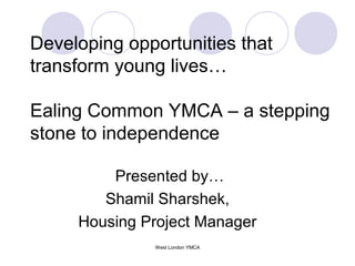 Developing opportunities that
transform young lives…
Ealing Common YMCA – a stepping
stone to independence
Presented by…
Shamil Sharshek,
Housing Project Manager
West London YMCA

 