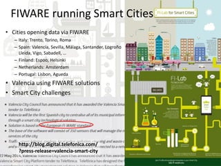• Cities opening data via FIWARE
– Italy: Trento, Torino, Roma
– Spain: Valencia, Sevilla, Málaga, Santander, Logroño
Lleida, Vigo, Sabadell, …
– Finland: Espoo, Helsinki
– Netherlands: Amsterdam
– Portugal: Lisbon, Agueda
• Valencia using FIWARE solutions
• Smart City challenges
http://blog.digital.telefonica.com/
?press-release=valencia-smart-city
FIWARE running Smart Cities
 