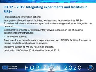- Research and Innovation actions:
Intergration of experimental facilities, testbeds and laboratories inte FIRE+.
Experimental infrastructure must span various technologies allow for integration on
demand.
Collaborative projects for experimentally-driven research on top of existing
experimental infrastructures.
- Innovation actions:
Proposals for technically mature experiments on top of FIRE+ facilities for close to
market products, applications or services.
Indicative budget 18 M€ (13+5), small projects,
publication 15 October 2014, deadline 14 April 2015
ICT 12 – 2015: Integrating experiments and facilities in
FIRE+
 