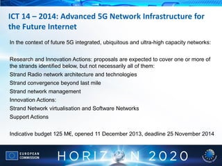 In the context of future 5G integrated, ubiquitous and ultra-high capacity networks:
Research and Innovation Actions: proposals are expected to cover one or more of
the strands identified below, but not necessarily all of them:
Strand Radio network architecture and technologies
Strand convergence beyond last mile
Strand network management
Innovation Actions:
Strand Network virtualisation and Software Networks
Support Actions
Indicative budget 125 M€, opened 11 December 2013, deadline 25 November 2014
ICT 14 – 2014: Advanced 5G Network Infrastructure for
the Future Internet
 