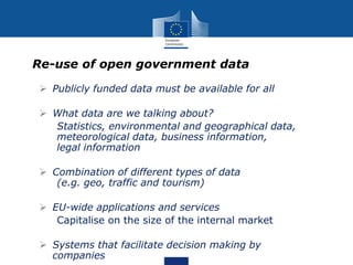 Re-use of open government data
 Publicly funded data must be available for all
 What data are we talking about?
Statistics, environmental and geographical data,
meteorological data, business information,
legal information
 Combination of different types of data
(e.g. geo, traffic and tourism)
 EU-wide applications and services
Capitalise on the size of the internal market
 Systems that facilitate decision making by
companies
 