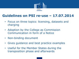 Guidelines on PSI re-use – 17.07.2014
• Focus on three topics: licensing, datasets and
charging
• Adoption by the College as Commission
Communication in form of a Notice
• Non-binding document
• Gives guidance and best practice examples
• Useful for the Member States during the
transposition phase and afterwards
 