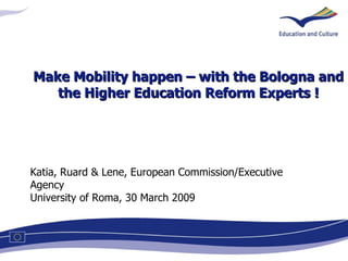 Katia, Ruard & Lene, European Commission/Executive Agency University of Roma, 30 March 2009 Make Mobility happen – with the Bologna and the Higher Education Reform Experts ! 