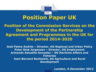 Position Paper UK
Position of the Commission Services on the
Development of the Partnership
Agreement and Programmes in the UK for
the period 2014-2020
José Palma Andrés – Director, DG Regional and Urban Policy
Peter Stub Jorgensen – Director, DG Employment
Armando Astudillo Gonzalez – DG Maritime Affairs and
Fisheries
Jean-Bernard Benhaiem, DG Agriculture and Rural
Development
London, 6 December 2012
 