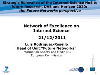 Luis Rodr í guez-Rosell ó Head of Unit “Future Networks” Information Society and Media DG European Commission Strategic Relevance of the Internet Science NoE to future Research, DAE and Horizon 2020:  the  Future Networks  perspective Network of Excellence on Internet Science 21/12/2011 