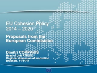 EU Cohesion Policy
2014 – 2020
Proposals from the
European Commission

Dimitri CORPAKIS
Head of Unit RTD-C5
Regional dimension of innovation
Brussels, 11/11/11
 