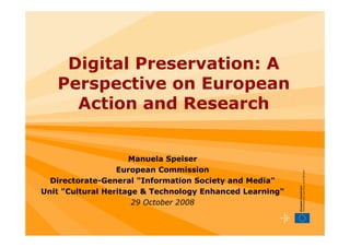Digital Preservation: A
   Perspective on European
     Action and Research


                     Manuela Speiser
                  European Commission
  Directorate-General quot;Information Society and Mediaquot;
Unit quot;Cultural Heritage & Technology Enhanced Learningquot;
                      29 October 2008
 