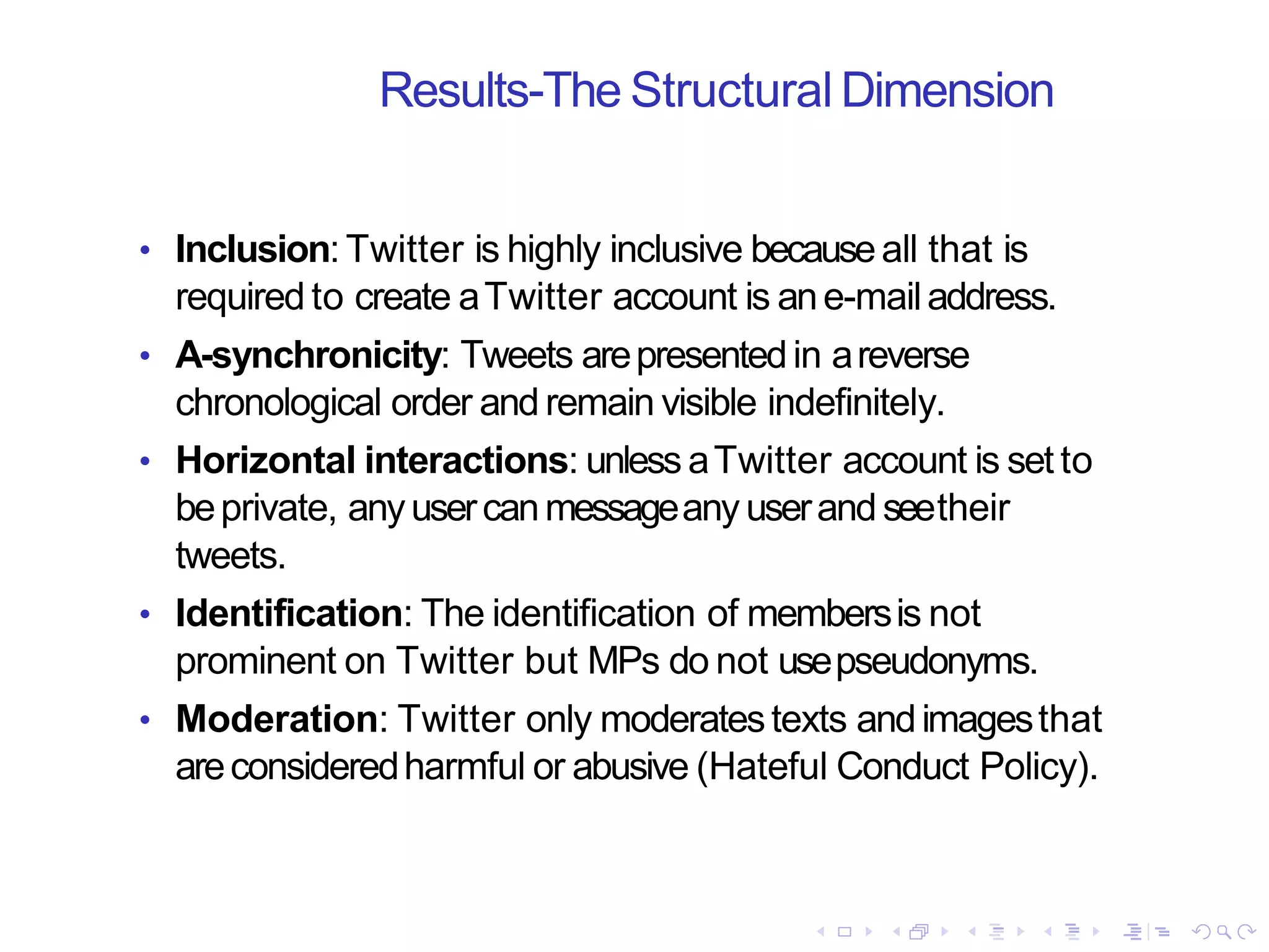 Results-The Structural Dimension
• Inclusion:Twitter is highly inclusive becauseall that is
required to create aTwitter account is ane-mailaddress.
• A-synchronicity: Tweets arepresentedin areverse
chronological order and remain visible indefinitely.
• Horizontal interactions: unless aTwitter account is set to
beprivate, anyusercanmessageany userand seetheir
tweets.
• Identification: The identification of membersis not
prominent on Twitter but MPs do not usepseudonyms.
• Moderation: Twitter only moderatestexts andimagesthat
areconsideredharmful or abusive (Hateful Conduct Policy).
 