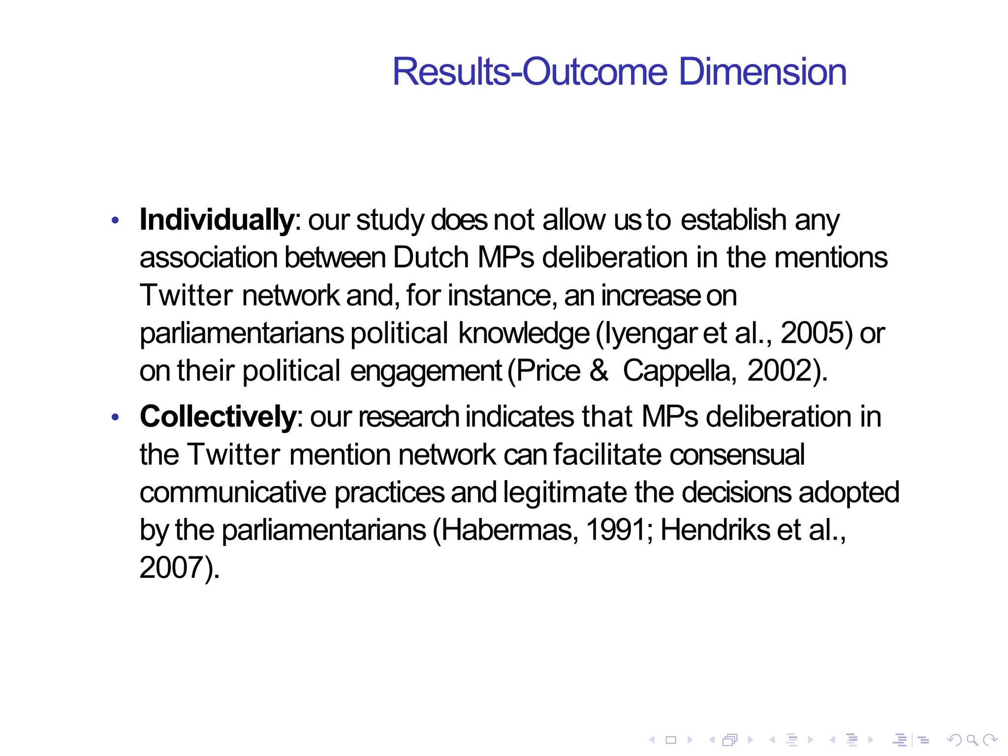 Results-Outcome Dimension
• Individually: our study doesnot allow usto establish any
association between Dutch MPs deliberation in the mentions
Twitter network and, for instance, an increaseon
parliamentarians political knowledge(Iyengaret al., 2005) or
on their political engagement(Price & Cappella, 2002).
• Collectively: our researchindicates that MPs deliberation in
the Twitter mention network can facilitate consensual
communicative practices andlegitimate the decisions adopted
by the parliamentarians (Habermas,1991; Hendriks et al.,
2007).
 