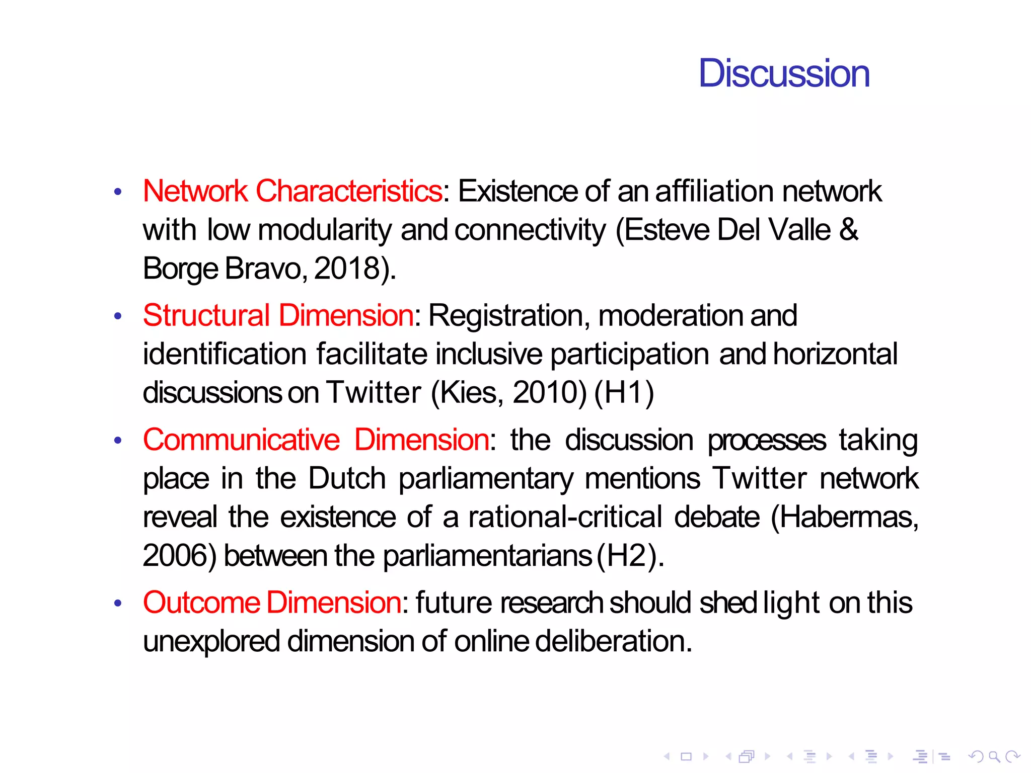 Discussion
• Network Characteristics: Existence of an affiliation network
with low modularity andconnectivity (Esteve Del Valle &
Borge Bravo,2018).
• Structural Dimension: Registration, moderation and
identification facilitate inclusive participation andhorizontal
discussionson Twitter (Kies, 2010) (H1)
• Communicative Dimension: the discussion processes taking
place in the Dutch parliamentary mentions Twitter network
reveal the existence of a rational-critical debate (Habermas,
2006) between the parliamentarians(H2).
• OutcomeDimension: future researchshould shedlight on this
unexplored dimension of onlinedeliberation.
 