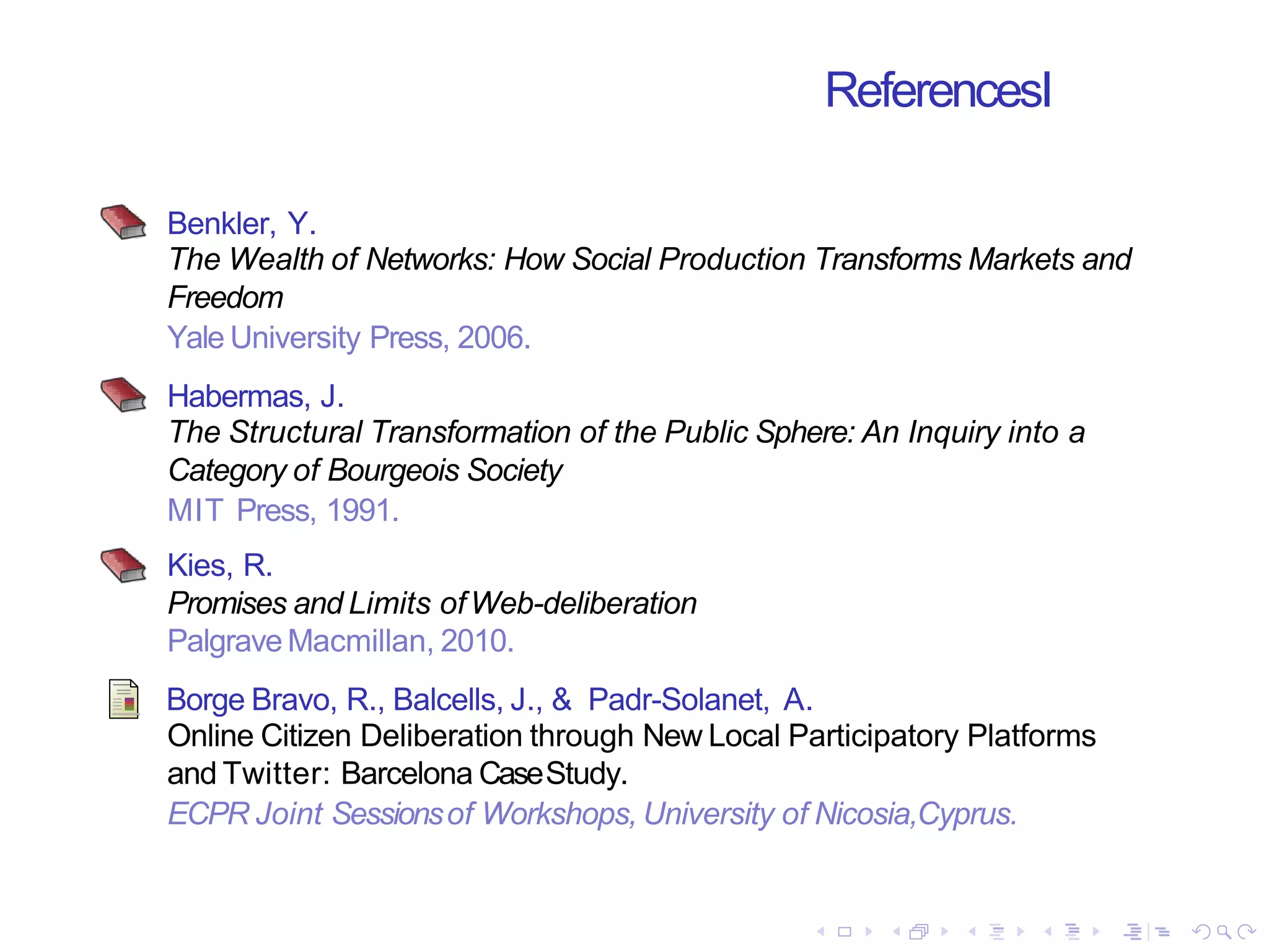 ReferencesI
Benkler, Y.
The Wealth of Networks: How Social Production Transforms Markets and
Freedom
Yale University Press, 2006.
Habermas, J.
The Structural Transformation of the Public Sphere: An Inquiry into a
Category of Bourgeois Society
MIT Press, 1991.
Kies, R.
Promises and Limits ofWeb-deliberation
Palgrave Macmillan, 2010.
Borge Bravo, R., Balcells, J., & Padr-Solanet, A.
Online Citizen Deliberation through New Local Participatory Platforms
and Twitter: Barcelona CaseStudy.
ECPR Joint Sessionsof Workshops, University of Nicosia,Cyprus.
 