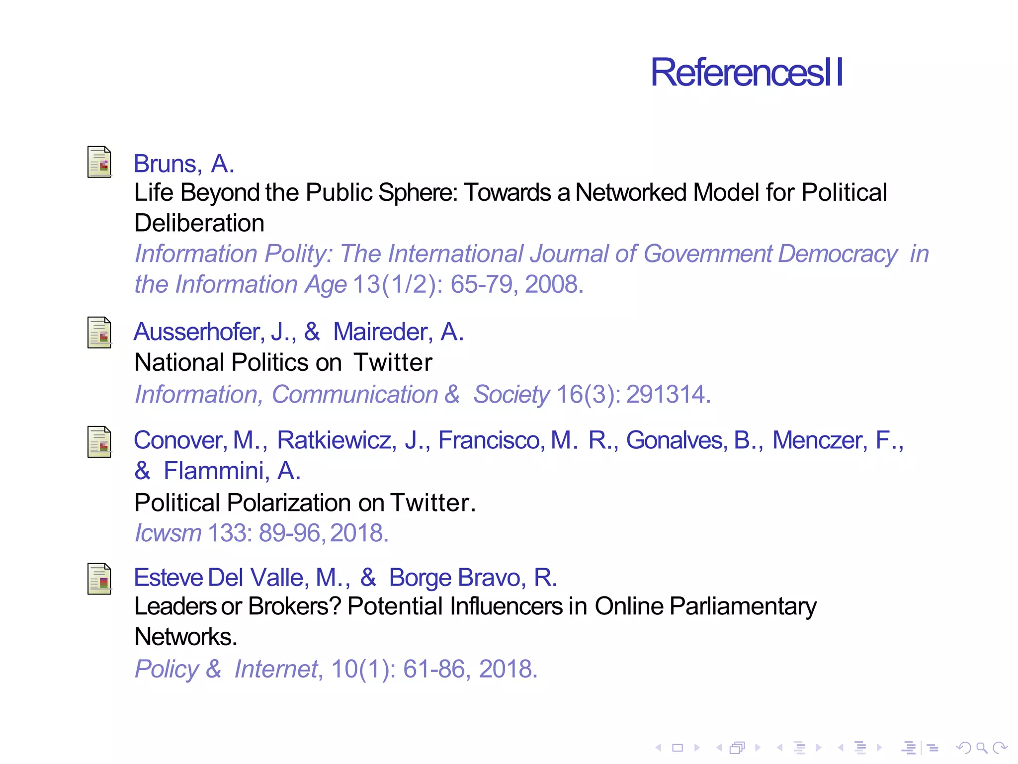 ReferencesII
Bruns, A.
Life Beyond the Public Sphere: Towards a Networked Model for Political
Deliberation
Information Polity: The International Journal of Government Democracy in
the Information Age 13(1/2): 65-79, 2008.
Ausserhofer, J., & Maireder, A.
National Politics on Twitter
Information, Communication & Society 16(3): 291314.
Conover, M., Ratkiewicz, J., Francisco, M. R., Gonalves, B., Menczer, F.,
& Flammini, A.
Political Polarization on Twitter.
Icwsm 133: 89-96,2018.
EsteveDel Valle, M., & Borge Bravo, R.
Leadersor Brokers? Potential Influencers in Online Parliamentary
Networks.
Policy & Internet, 10(1): 61-86, 2018.
 