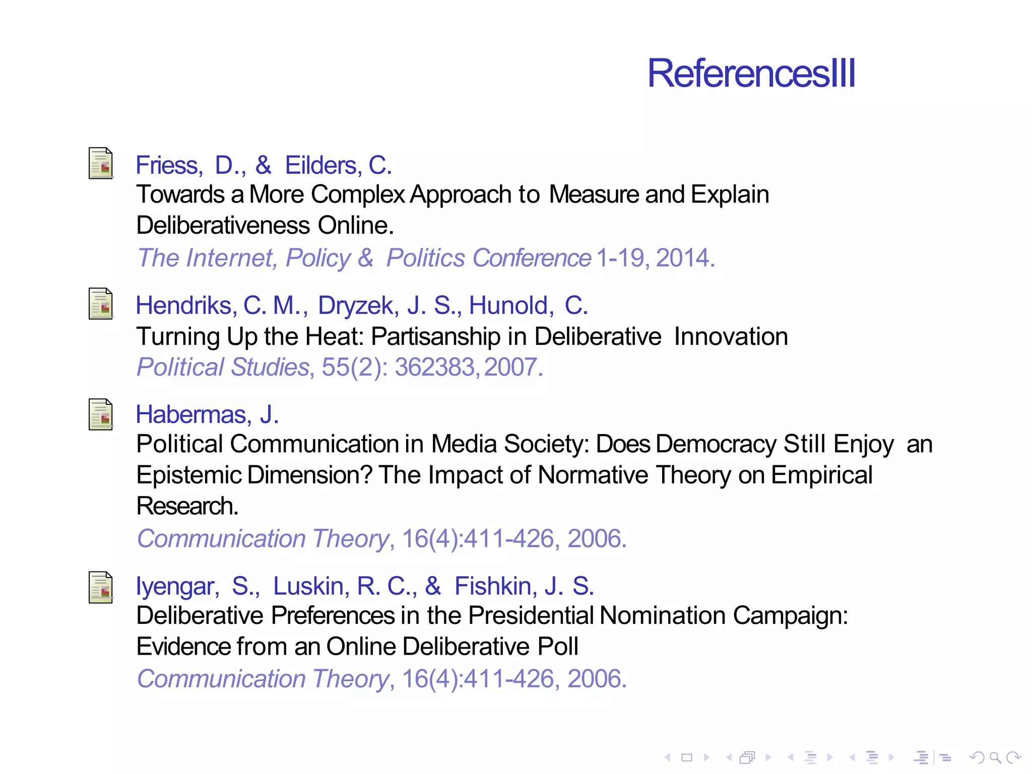 ReferencesIII
Friess, D., & Eilders, C.
Towards a More Complex Approach to Measure and Explain
Deliberativeness Online.
The Internet, Policy & Politics Conference1-19, 2014.
Hendriks, C. M., Dryzek, J. S., Hunold, C.
Turning Up the Heat: Partisanship in Deliberative Innovation
Political Studies, 55(2): 362383,2007.
Habermas, J.
Political Communication in Media Society: Does Democracy Still Enjoy an
Epistemic Dimension? The Impact of Normative Theory on Empirical
Research.
Communication Theory, 16(4):411-426, 2006.
Iyengar, S., Luskin, R. C., & Fishkin, J. S.
Deliberative Preferences in the Presidential Nomination Campaign:
Evidence from an Online Deliberative Poll
Communication Theory, 16(4):411-426, 2006.
 