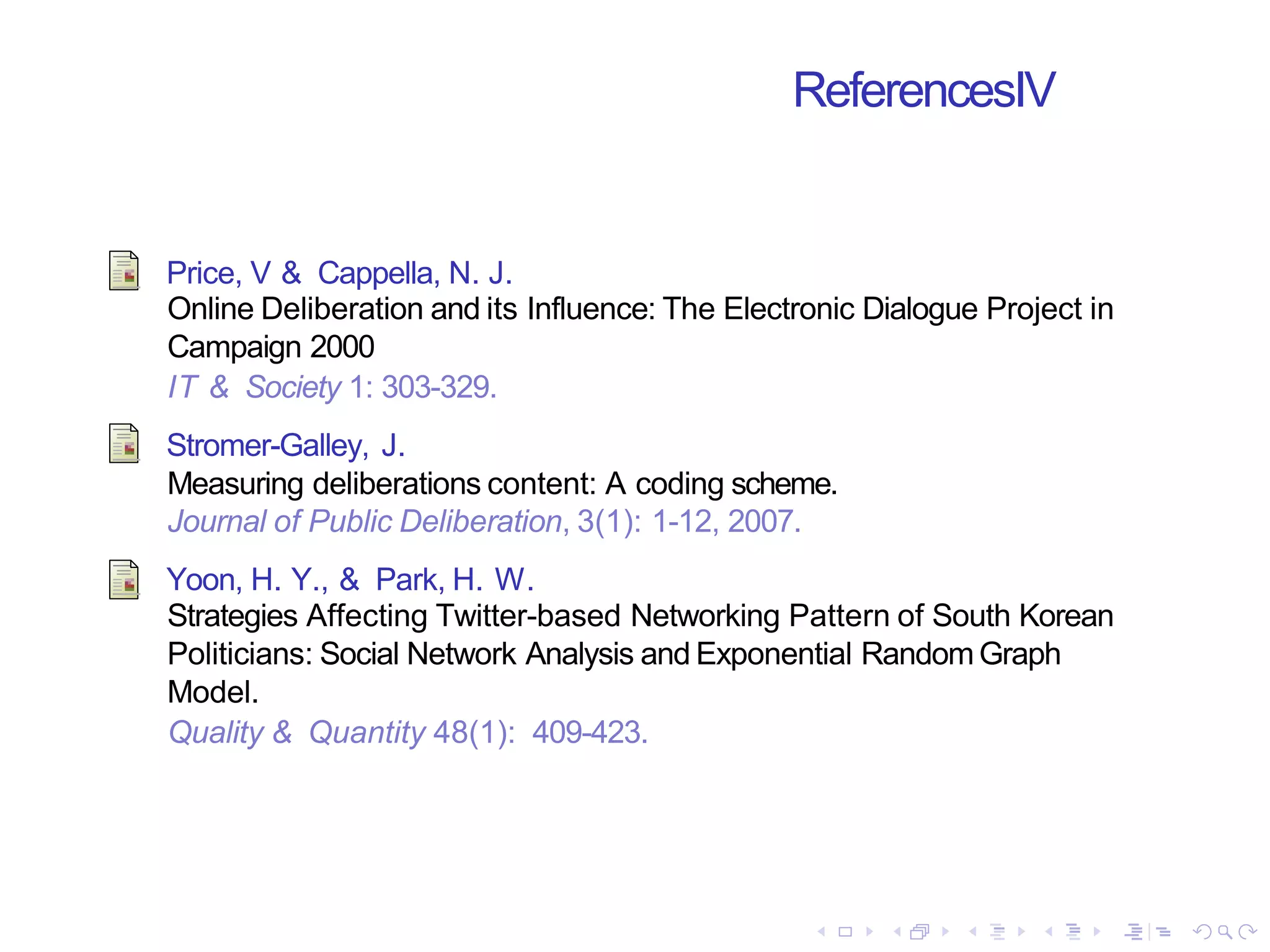 ReferencesIV
Price, V & Cappella, N. J.
Online Deliberation and its Influence: The Electronic Dialogue Project in
Campaign 2000
IT & Society 1: 303-329.
Stromer-Galley, J.
Measuring deliberations content: A coding scheme.
Journal of Public Deliberation, 3(1): 1-12, 2007.
Yoon, H. Y., & Park, H. W.
Strategies Affecting Twitter-based Networking Pattern of South Korean
Politicians: Social Network Analysis and Exponential Random Graph
Model.
Quality & Quantity 48(1): 409-423.
 