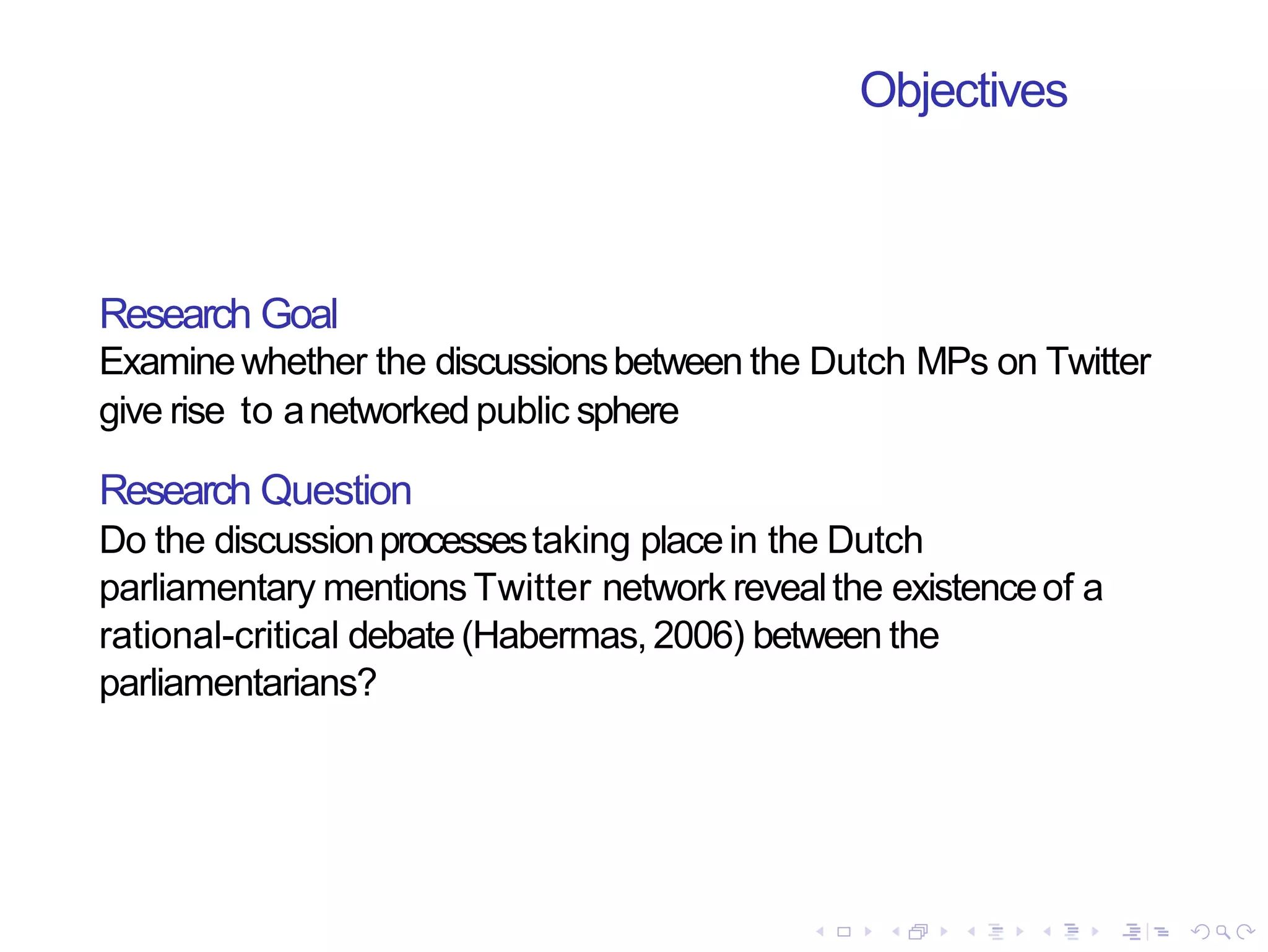 Objectives
Research Goal
Examinewhether the discussionsbetween the Dutch MPs on Twitter
give rise to anetworkedpublic sphere
Research Question
Do the discussionprocessestaking placein the Dutch
parliamentary mentions Twitter network revealthe existenceof a
rational-critical debate (Habermas,2006) between the
parliamentarians?
 