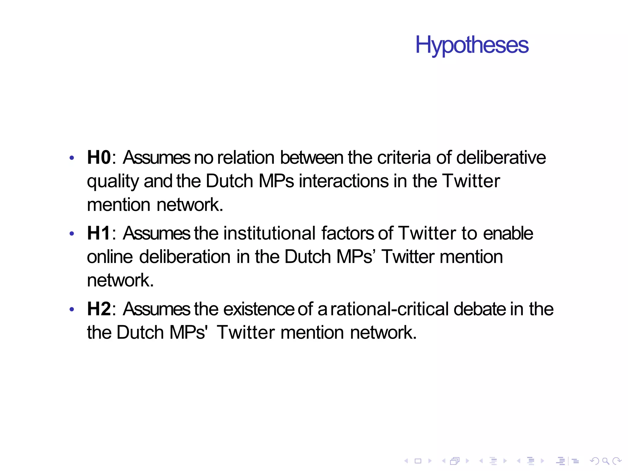 Hypotheses
• H0: Assumesno relation between the criteria of deliberative
quality andthe Dutch MPs interactions in the Twitter
mention network.
• H1: Assumesthe institutional factors of Twitter to enable
online deliberation in the Dutch MPs’ Twitter mention
network.
• H2: Assumesthe existenceof arational-critical debate in the
the Dutch MPs' Twitter mention network.
 