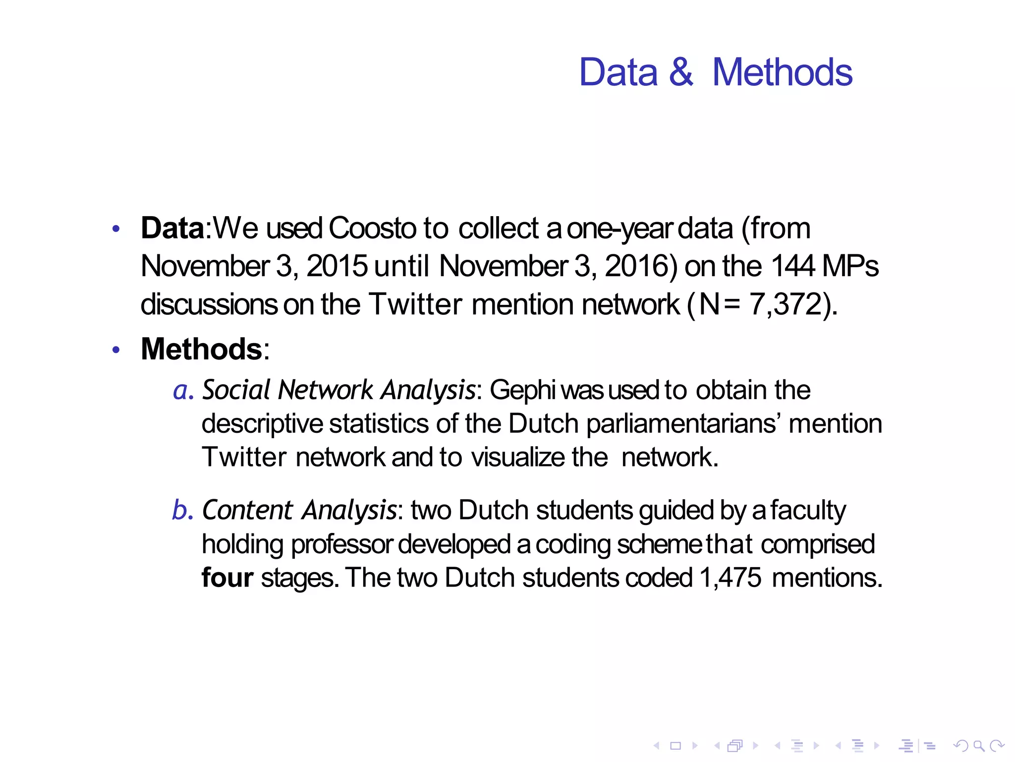 Data & Methods
• Data:We usedCoosto to collect aone-yeardata (from
November 3, 2015 until November 3, 2016) on the 144 MPs
discussionson the Twitter mention network (N= 7,372).
• Methods:
a. Social Network Analysis: Gephiwasusedto obtain the
descriptive statistics of the Dutch parliamentarians’ mention
Twitter network and to visualize the network.
b. Content Analysis: two Dutch students guided by afaculty
holding professordeveloped acoding schemethat comprised
four stages.The two Dutch students coded1,475 mentions.
 