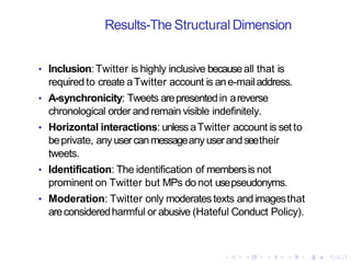 Results-The Structural Dimension
• Inclusion:Twitter is highly inclusive becauseall that is
required to create aTwitter account is ane-mailaddress.
• A-synchronicity: Tweets arepresentedin areverse
chronological order and remain visible indefinitely.
• Horizontal interactions: unless aTwitter account is set to
beprivate, anyusercanmessageany userand seetheir
tweets.
• Identification: The identification of membersis not
prominent on Twitter but MPs do not usepseudonyms.
• Moderation: Twitter only moderatestexts andimagesthat
areconsideredharmful or abusive (Hateful Conduct Policy).
 