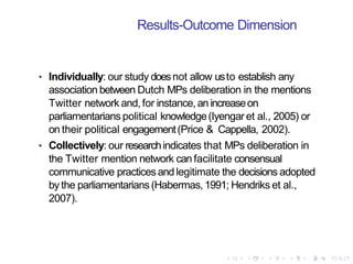Results-Outcome Dimension
• Individually: our study doesnot allow usto establish any
association between Dutch MPs deliberation in the mentions
Twitter network and, for instance, an increaseon
parliamentarians political knowledge(Iyengaret al., 2005) or
on their political engagement(Price & Cappella, 2002).
• Collectively: our researchindicates that MPs deliberation in
the Twitter mention network can facilitate consensual
communicative practices andlegitimate the decisions adopted
by the parliamentarians (Habermas,1991; Hendriks et al.,
2007).
 