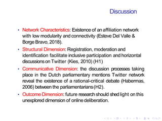 Discussion
• Network Characteristics: Existence of an affiliation network
with low modularity andconnectivity (Esteve Del Valle &
Borge Bravo,2018).
• Structural Dimension: Registration, moderation and
identification facilitate inclusive participation andhorizontal
discussionson Twitter (Kies, 2010) (H1)
• Communicative Dimension: the discussion processes taking
place in the Dutch parliamentary mentions Twitter network
reveal the existence of a rational-critical debate (Habermas,
2006) between the parliamentarians(H2).
• OutcomeDimension: future researchshould shedlight on this
unexplored dimension of onlinedeliberation.
 