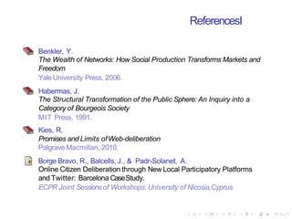 ReferencesI
Benkler, Y.
The Wealth of Networks: How Social Production Transforms Markets and
Freedom
Yale University Press, 2006.
Habermas, J.
The Structural Transformation of the Public Sphere: An Inquiry into a
Category of Bourgeois Society
MIT Press, 1991.
Kies, R.
Promises and Limits ofWeb-deliberation
Palgrave Macmillan, 2010.
Borge Bravo, R., Balcells, J., & Padr-Solanet, A.
Online Citizen Deliberation through New Local Participatory Platforms
and Twitter: Barcelona CaseStudy.
ECPR Joint Sessionsof Workshops, University of Nicosia,Cyprus.
 