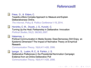 ReferencesIII
Friess, D., & Eilders, C.
Towards a More Complex Approach to Measure and Explain
Deliberativeness Online.
The Internet, Policy & Politics Conference1-19, 2014.
Hendriks, C. M., Dryzek, J. S., Hunold, C.
Turning Up the Heat: Partisanship in Deliberative Innovation
Political Studies, 55(2): 362383,2007.
Habermas, J.
Political Communication in Media Society: Does Democracy Still Enjoy an
Epistemic Dimension? The Impact of Normative Theory on Empirical
Research.
Communication Theory, 16(4):411-426, 2006.
Iyengar, S., Luskin, R. C., & Fishkin, J. S.
Deliberative Preferences in the Presidential Nomination Campaign:
Evidence from an Online Deliberative Poll
Communication Theory, 16(4):411-426, 2006.
 