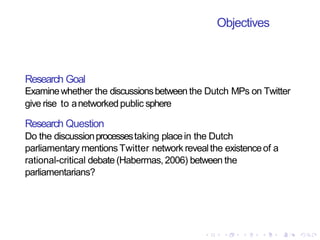 Objectives
Research Goal
Examinewhether the discussionsbetween the Dutch MPs on Twitter
give rise to anetworkedpublic sphere
Research Question
Do the discussionprocessestaking placein the Dutch
parliamentary mentions Twitter network revealthe existenceof a
rational-critical debate (Habermas,2006) between the
parliamentarians?
 