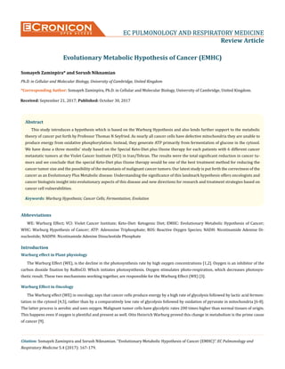CroniconO P E N A C C E S S EC PULMONOLOGY AND RESPIRATORY MEDICINE
Review Article
Evolutionary Metabolic Hypothesis of Cancer (EMHC)
Somayeh Zaminpira* and Sorush Niknamian
Ph.D. in Cellular and Molecular Biology, University of Cambridge, United Kingdom
*Corresponding Author: Somayeh Zaminpira, Ph.D. in Cellular and Molecular Biology, University of Cambridge, United Kingdom.
Citation: Somayeh Zaminpira and Sorush Niknamian. “Evolutionary Metabolic Hypothesis of Cancer (EMHC)”. EC Pulmonology and
Respiratory Medicine 5.4 (2017): 167-179.
Received: September 21, 2017; Published: October 30, 2017
Abstract
This study introduces a hypothesis which is based on the Warburg Hypothesis and also lends further support to the metabolic
theory of cancer put forth by Professor Thomas N Seyfried. As nearly all cancer cells have defective mitochondria they are unable to
produce energy from oxidative phosphorylation. Instead, they generate ATP primarily from fermentation of glucose in the cytosol.
We have done a three months’ study based on the Special Keto-Diet plus Ozone therapy for each patients with 6 different cancer
metastatic tumors at the Violet Cancer Institute (VCI) in Iran/Tehran. The results were the total significant reduction in cancer tu-
mors and we conclude that the special Keto-Diet plus Ozone therapy would be one of the best treatment method for reducing the
cancer tumor size and the possibility of the metastasis of malignant cancer tumors. Our latest study is put forth the correctness of the
cancer as an Evolutionary Plus Metabolic disease. Understanding the significance of this landmark hypothesis offers oncologists and
cancer biologists insight into evolutionary aspects of this disease and new directions for research and treatment strategies based on
cancer cell vulnerabilities.
Keywords: Warburg Hypothesis; Cancer Cells; Fermentation; Evolution
Abbreviations
WE: Warburg Effect; VCI: Violet Cancer Institute; Keto-Diet: Ketogenic Diet; EMHC: Evolutionary Metabolic Hypothesis of Cancer;
WHC: Warburg Hypothesis of Cancer; ATP: Adenosine Triphosphate; ROS: Reactive Oxygen Species; NADH: Nicotinamide Adenine Di-
nucleotide; NADPH: Nicotinamide Adenine Dinucleotide Phosphate
Introduction
Warburg effect in Plant physiology
The Warburg Effect (WE), is the decline in the photosynthesis rate by high oxygen concentrations [1,2]. Oxygen is an inhibitor of the
carbon dioxide fixation by RuBisCO. Which initiates photosynthesis. Oxygen stimulates photo-respiration, which decreases photosyn-
thetic result. These two mechanisms working together, are responsible for the Warburg Effect (WE) [3].
Warburg Effect in Oncology
The Warburg effect (WE) in oncology, says that cancer cells produce energy by a high rate of glycolysis followed by lactic acid fermen-
tation in the cytosol [4,5], rather than by a comparatively low rate of glycolysis followed by oxidation of pyruvate in mitochondria [6-8].
The latter process is aerobic and uses oxygen. Malignant tumor cells have glycolytic rates 200 times higher than normal tissues of origin.
This happens even if oxygen is plentiful and present as well. Otto Heinrich Warburg proved this change in metabolism is the prime cause
of cancer [9].
 