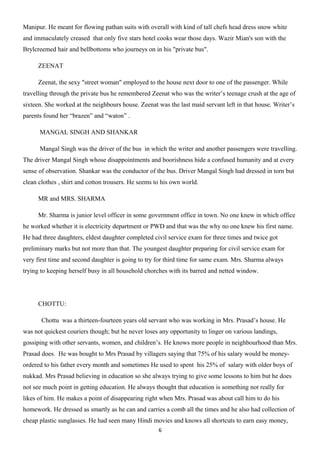 Manipur. He meant for flowing pathan suits with overall with kind of tall chefs head dress snow white
and immaculately creased that only five stars hotel cooks wear those days. Wazir Mian's son with the
Brylcreemed hair and bellbottoms who journeys on in his "private bus".

     ZEENAT

     Zeenat, the sexy "street woman" employed to the house next door to one of the passenger. While
travelling through the private bus he remembered Zeenat who was the writer’s teenage crush at the age of
sixteen. She worked at the neighbours house. Zeenat was the last maid servant left in that house. Writer’s
parents found her “brazen” and “waton” .

      MANGAL SINGH AND SHANKAR

      Mangal Singh was the driver of the bus in which the writer and another passengers were travelling.
The driver Mangal Singh whose disappointments and boorishness hide a confused humanity and at every
sense of observation. Shankar was the conductor of the bus. Driver Mangal Singh had dressed in torn but
clean clothes , shirt and cotton trousers. He seems to his own world.

     MR and MRS. SHARMA

     Mr. Sharma is junior level officer in some government office in town. No one knew in which office
he worked whether it is electricity department or PWD and that was the why no one knew his first name.
He had three daughters, eldest daughter completed civil service exam for three times and twice got
preliminary marks but not more than that. The youngest daughter preparing for civil service exam for
very first time and second daughter is going to try for third time for same exam. Mrs. Sharma always
trying to keeping herself busy in all household chorches with its barred and netted window.




     CHOTTU:

       Chottu was a thirteen-fourteen years old servant who was working in Mrs. Prasad’s house. He
was not quickest couriers though; but he never loses any opportunity to linger on various landings,
gossiping with other servants, women, and children’s. He knows more people in neighbourhood than Mrs.
Prasad does. He was bought to Mrs Prasad by villagers saying that 75% of his salary would be money-
ordered to his father every month and sometimes He used to spent his 25% of salary with older boys of
nukkad. Mrs Prasad believing in education so she always trying to give some lessons to him but he does
not see much point in getting education. He always thought that education is something not really for
likes of him. He makes a point of disappearing right when Mrs. Prasad was about call him to do his
homework. He dressed as smartly as he can and carries a comb all the times and he also had collection of
cheap plastic sunglasses. He had seen many Hindi movies and knows all shortcuts to earn easy money,
                                                     6
 