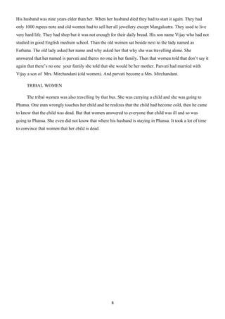 His husband was nine years elder than her. When her husband died they had to start it again. They had
only 1000 rupees note and old women had to sell her all jewellery except Mangalsutra. They used to live
very hard life. They had shop but it was not enough for their daily bread. His son name Vijay who had not
studied in good English medium school. Than the old women sat beside next to the lady named as
Farhana. The old lady asked her name and why asked her that why she was travelling alone. She
answered that her named is parvati and theres no one in her family. Then that women told that don’t say it
again that there’s no one your family she told that she would be her mother. Parvati had married with
Vijay a son of Mrs. Mirchandani (old women). And parvati become a Mrs. Mirchandani.

     TRIBAL WOMEN

     The tribal women was also travelling by that bus. She was carrying a child and she was going to
Phansa. One man wrongly touches her child and he realizes that the child had become cold, then he came
to know that the child was dead. But that women answered to everyone that child was ill and so was
going to Phansa. She even did not know that where his husband is staying in Phansa. It took a lot of time
to convince that women that her child is dead.




                                                    8
 