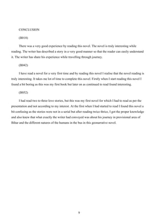 CONCLUSION

      (B018)

      There was a very good experience by reading this novel. The novel is truly interesting while
reading. The writer has described a story in a very good manner so that the reader can easily understand
it. The writer has share his experience while travelling through journey.

      (B042)

      I have read a novel for a very first time and by reading this novel I realise that the novel reading is
truly interesting. It takes me lot of time to complete this novel. Firstly when I start reading this novel I
found a bit boring as this was my first book but later on as continued to read found interesting.

      (B052)

      I had read two to three love stories, but this was my first novel for which I had to read as per the
presentation and not according to my interest. At the first when I had started to read I found this novel a
bit confusing as the stories were not in a serial but after reading twice thrice, I got the proper knowledge
and also knew that what exactly the writer had conveyed was about his journey in provisional area of
Bihar and the different natures of the humans in the bus in this geonarrative novel.




                                                       9
 