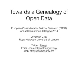 Towards a Genealogy of 
Open Data 
European Consortium for Political Research (ECPR) 
Annual Conference, Glasgow 2014 
! 
Jonathan Gray 
Royal Holloway, University of London 
! 
Twitter: @jwyg 
Email: contact@jonathangray.org 
Web: http://jonathangray.org 
 
