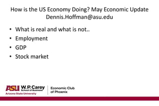 How is the US Economy Doing? May Economic Update
Dennis.Hoffman@asu.edu
• What is real and what is not..
• Employment
• GDP
• Stock market
 