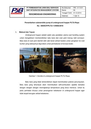 PT PEMBANGKITAN JAWA BALI SERVICES No.Dokumen : FM – 4.1.5.01
SIAP INTEGRATED MANAGEMENT SYSTEM Revisi : 00
REKOMENDASI ENGINEERING
Tanggal Terbit : 01-12-2014
Halaman : 1 dari 6
Penambahan submersible pump di underground hopper PLTU Ropa
No : 009/ECP/PLTU-1 ENDE/2018
I. Maksud dan Tujuan
Underground hopper adalah salah satu peralatan utama coal handling system
untuk mengalirkan/ mentransferkan batu bara dari coal yard menuju belt conveyor.
Batu bara di coal yard diambil oleh alat berat (wheel loader) untuk pengisian ke coal
bunker yang selanjutnya digunakan untuk pembakaran di furnace boiler.
Gambar 1. Kondisi di underground hopper PLTU Ropa
Batu bara yang tidak tertransferkan dapat menimbulkan potensi penumpukan.
Batu bara yang tertumpuk akan menimbulkan self-combustion apabila bereaksi
dengan oksigen dengan meningkatnya temperature yang terus menerus. Untuk itu
perlu perhatian khusus untuk penanganan kebakaran di underground hopper agar
tidak terjadi kerugian akibat kebakaran.
 