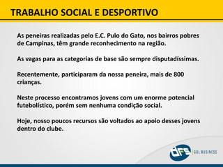 TRABALHO SOCIAL E DESPORTIVO
As peneiras realizadas pelo E.C. Pulo do Gato, nos bairros pobres
de Campinas, têm grande reconhecimento na região.
As vagas para as categorias de base são sempre disputadíssimas.
Recentemente, participaram da nossa peneira, mais de 800
crianças.
Neste processo encontramos jovens com um enorme potencial
futebolístico, porém sem nenhuma condição social.
Hoje, nosso poucos recursos são voltados ao apoio desses jovens
dentro do clube.
 