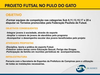 PROJETO FUTSAL NO PULO DO GATO
OBJETIVO
-Formar equipes de competição nas categorias Sub 9,11,13,15,17 e 20 e
disputar os Torneios promovidos pela Federação Paulista de Futsal.
OBJETIVOS CONSEQUENTES
-Integrar jovens à sociedade, através do esporte
-Ampliar o número de jovens de atendidos pelo programa
-Acompanhar o desempenho escolar dos jovens beneficiados pelo projeto
ATIVIDADES PROPOSTAS
-Disciplina, teoria e prática do esporte Futsal.
-Palestrar sobre temas como Educação Sexual, Perigo das Drogas.
-Participação da família em reuniões periódicas de acompanhamento.
INFRA-ESTRUTURA
Parceria com a Secretaria de Esportes da Prefeitura de Campinas para a utilização
de todas as instalações necessárias.
 