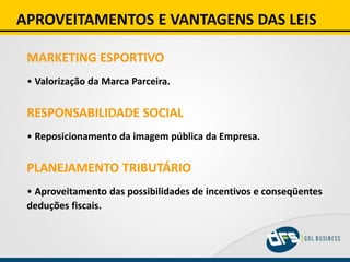 APROVEITAMENTOS E VANTAGENS DAS LEIS
MARKETING ESPORTIVO
• Valorização da Marca Parceira.
RESPONSABILIDADE SOCIAL
• Reposicionamento da imagem pública da Empresa.
PLANEJAMENTO TRIBUTÁRIO
• Aproveitamento das possibilidades de incentivos e conseqüentes
deduções fiscais.
 