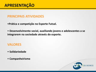 APRESENTAÇÃO
PRINCIPAIS ATIVIDADES
•Prática e competição no Esporte Futsal.
• Desenvolvimento social, auxiliando jovens e adolescentes a se
integrarem na sociedade através do esporte.
VALORES
• Solidariedade
• Companheirismo
 
