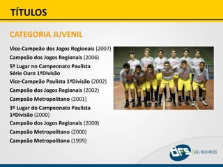 TÍTULOS
CATEGORIA JUVENIL
Vice-Campeão dos Jogos Regionais (2007)
Campeão dos Jogos Regionais (2006)
5º Lugar no Campeonato Paulista
Série Ouro 1ªDivisão
Vice-Campeão Paulista 1ªDivisão (2002)
Campeão dos Jogos Regionais (2002)
Campeão Metropolitano (2001)
3º Lugar do Campeonato Paulista
1ªDivisão (2000)
Campeão dos Jogos Regionais (2000)
Campeão Metropolitano (2000)
Campeão Metropolitano (1999)
 