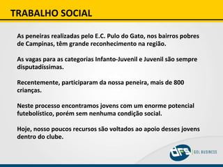 TRABALHO SOCIAL As peneiras realizadas pelo E.C. Pulo do Gato, nos bairros pobres de Campinas, têm grande reconhecimento na região. As vagas para as categorias Infanto-Juvenil e Juvenil são sempre disputadíssimas. Recentemente, participaram da nossa peneira, mais de 800 crianças. Neste processo encontramos jovens com um enorme potencial futebolístico, porém sem nenhuma condição social. Hoje, nosso poucos recursos são voltados ao apoio desses jovens dentro do clube. 
