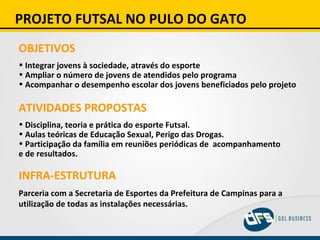PROJETO FUTSAL NO PULO DO GATO OBJETIVOS Integrar jovens à sociedade, através do esporte Ampliar o número de jovens de atendidos pelo programa Acompanhar o desempenho escolar dos jovens beneficiados pelo projeto   ATIVIDADES PROPOSTAS Disciplina, teoria e prática do esporte Futsal. Aulas teóricas de Educação Sexual, Perigo das Drogas. Participação da família em reuniões periódicas de  acompanhamento  e de resultados. INFRA-ESTRUTURA Parceria com a Secretaria de Esportes da Prefeitura de Campinas para a utilização de todas as instalações necessárias. 