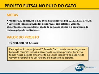 PROJETO FUTSAL NO PULO DO GATO METAS Atender 120 atletas, de 9 a 20 anos, nas categorias Sub 9, 11, 13, 15, 17 e 20. Custeio de todas as atividades desportivas, competições, viagens, alimentação, seguro acidente, ajuda de custo aos atletas e o pagamento de toda a equipe de profissionais. VALOR DO PROJETO R$ 900.000,00 Anuais   Para aplicação do projeto a EC Pulo da Gato baseia seus esforços na busca de recursos juntos a parceria da iniciativa privada. Para isso temos nosso projeto está inscrito na Lei de Incentivo ao esporte do Governo Federal e na Lei Paulista de incentivo ao Esporte. 
