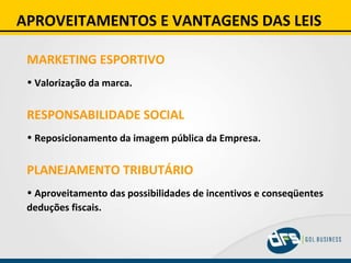 APROVEITAMENTOS E VANTAGENS DAS LEIS MARKETING ESPORTIVO Valorização da marca. RESPONSABILIDADE SOCIAL Reposicionamento da imagem pública da Empresa. PLANEJAMENTO TRIBUTÁRIO Aproveitamento das possibilidades de incentivos e conseqüentes deduções fiscais. 